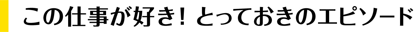 この仕事が好き！とっておきのエピソード